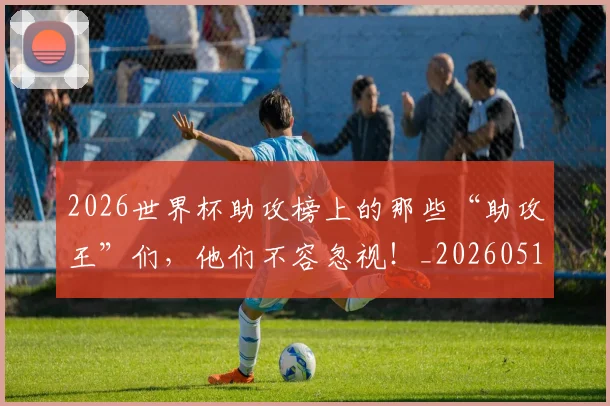 2026世界杯助攻榜上的那些“助攻王”们，他们不容忽视！_20260518215308_20260702033320