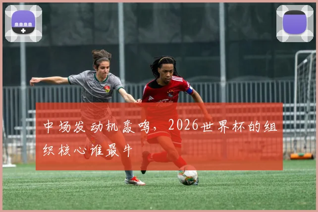 中场发动机轰鸣，2026世界杯的组织核心谁最牛