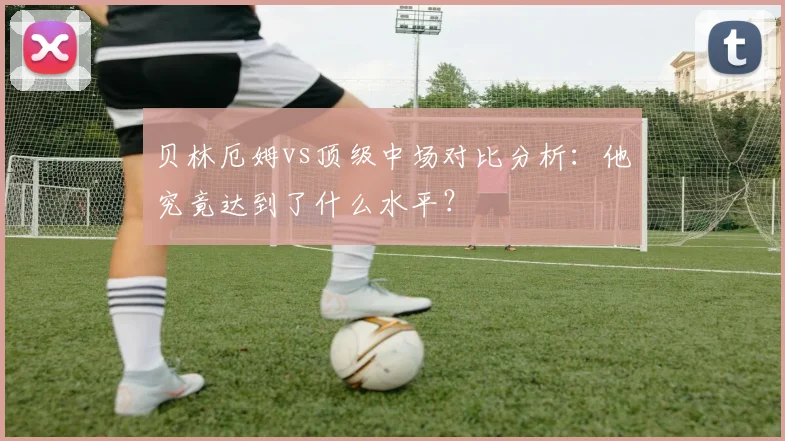 贝林厄姆vs顶级中场对比分析：他究竟达到了什么水平？