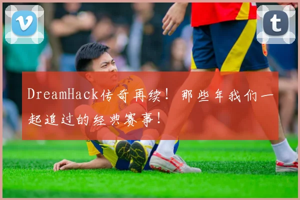 DreamHack传奇再续！那些年我们一起追过的经典赛事！