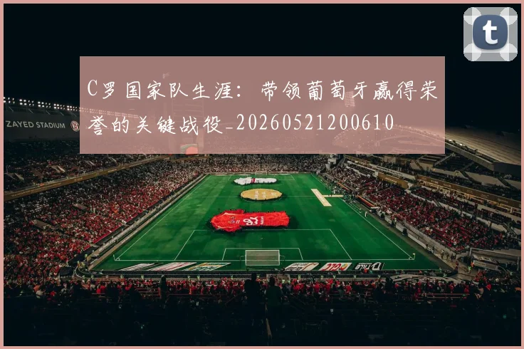 C罗国家队生涯：带领葡萄牙赢得荣誉的关键战役_20260521200610