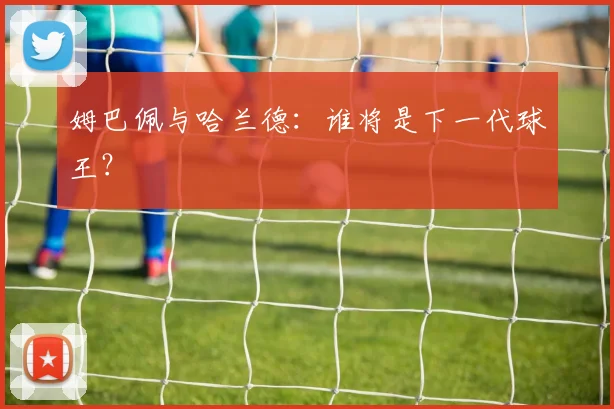 姆巴佩与哈兰德：谁将是下一代球王？
