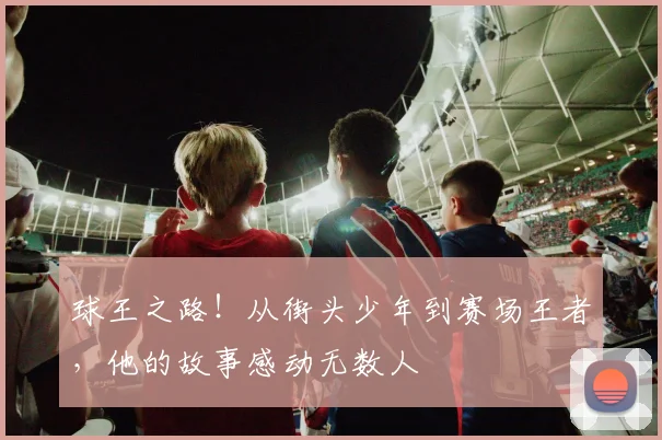 球王之路！从街头少年到赛场王者，他的故事感动无数人