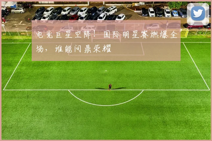 电竞巨星空降!国际明星赛燃爆全场,谁能问鼎荣耀