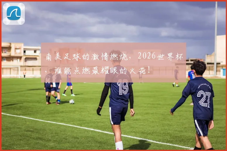 南美足球的激情燃烧，2026世界杯，谁能点燃最耀眼的火花！