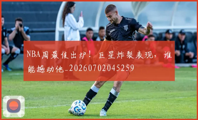 NBA周最佳出炉！巨星炸裂表现，谁能撼动他_20260702045259