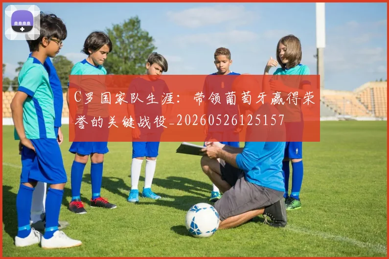 C罗国家队生涯：带领葡萄牙赢得荣誉的关键战役_20260526125157