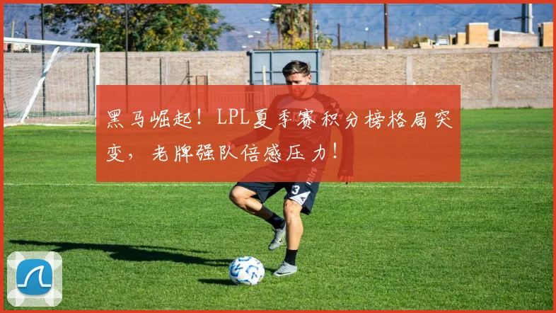 黑马崛起！LPL夏季赛积分榜格局突变，老牌强队倍感压力！