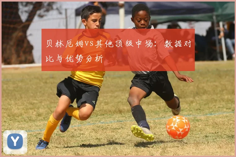 贝林厄姆vs其他顶级中场：数据对比与优势分析