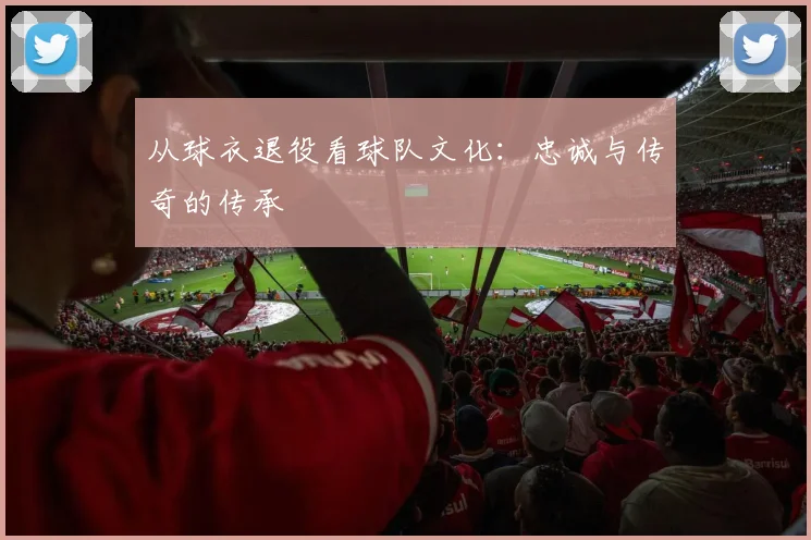 从球衣退役看球队文化：忠诚与传奇的传承