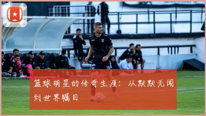 篮球明星的传奇生涯：从默默无闻到世界瞩目