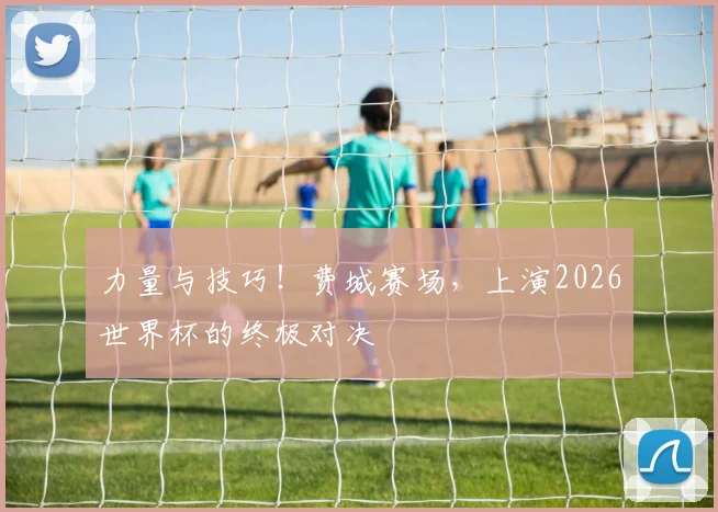 力量与技巧！费城赛场，上演2026世界杯的终极对决