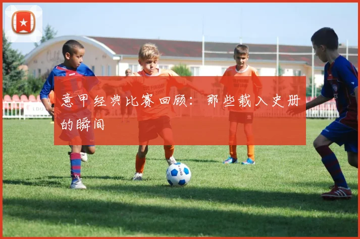 意甲经典比赛回顾：那些载入史册的瞬间