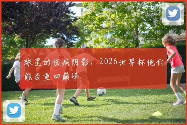 球星的伤病阴影，2026世界杯他们能否重回巅峰