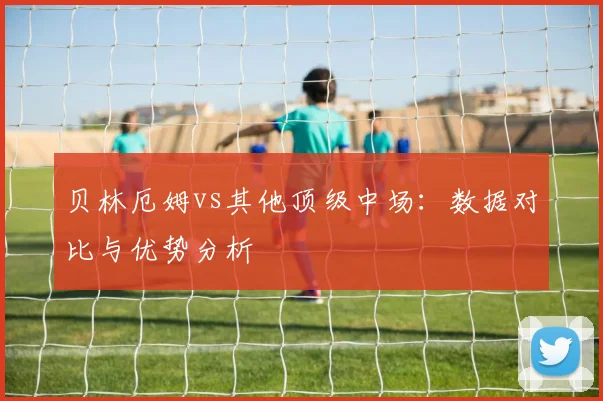 贝林厄姆vs其他顶级中场：数据对比与优势分析