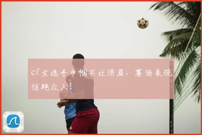 cf女选手巾帼不让须眉，赛场表现惊艳众人！