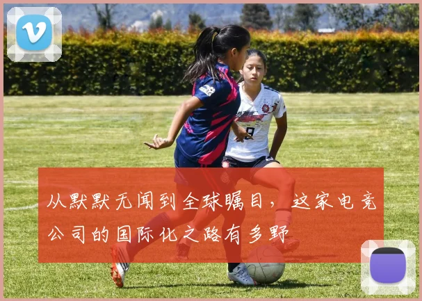 从默默无闻到全球瞩目，这家电竞公司的国际化之路有多野