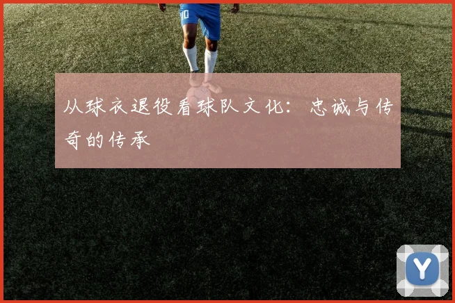 从球衣退役看球队文化：忠诚与传奇的传承